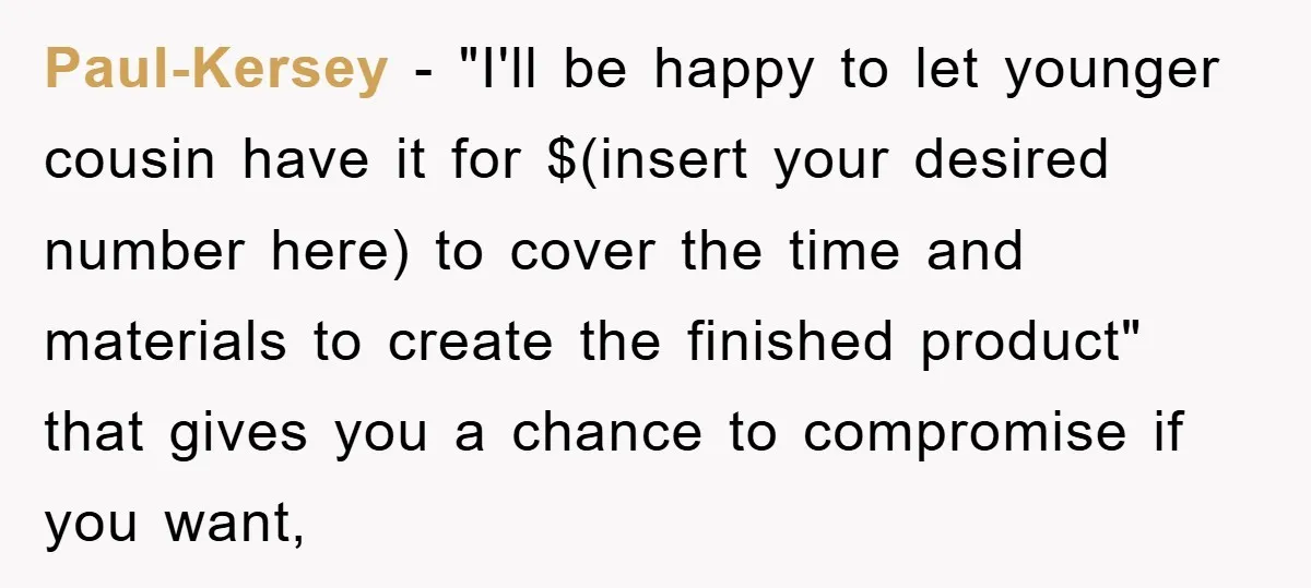 Paul-Kersey − "I'll be happy to let younger cousin have it for $(insert your desired number here) to cover the time and materials to create the finished product" that gives...
