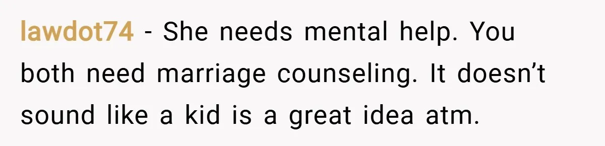 lawdot74 − She needs mental help. You both need marriage counseling. It doesn’t sound like a kid is a great idea atm.
