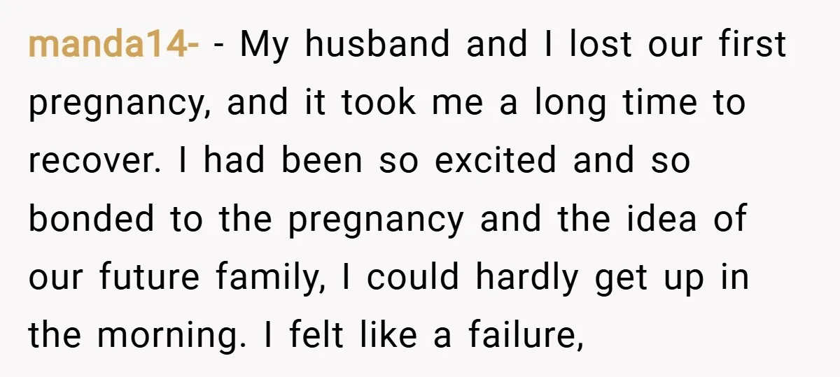 manda14- − My husband and I lost our first pregnancy, and it took me a long time to recover. I had been so excited and so bonded to the pregnancy...