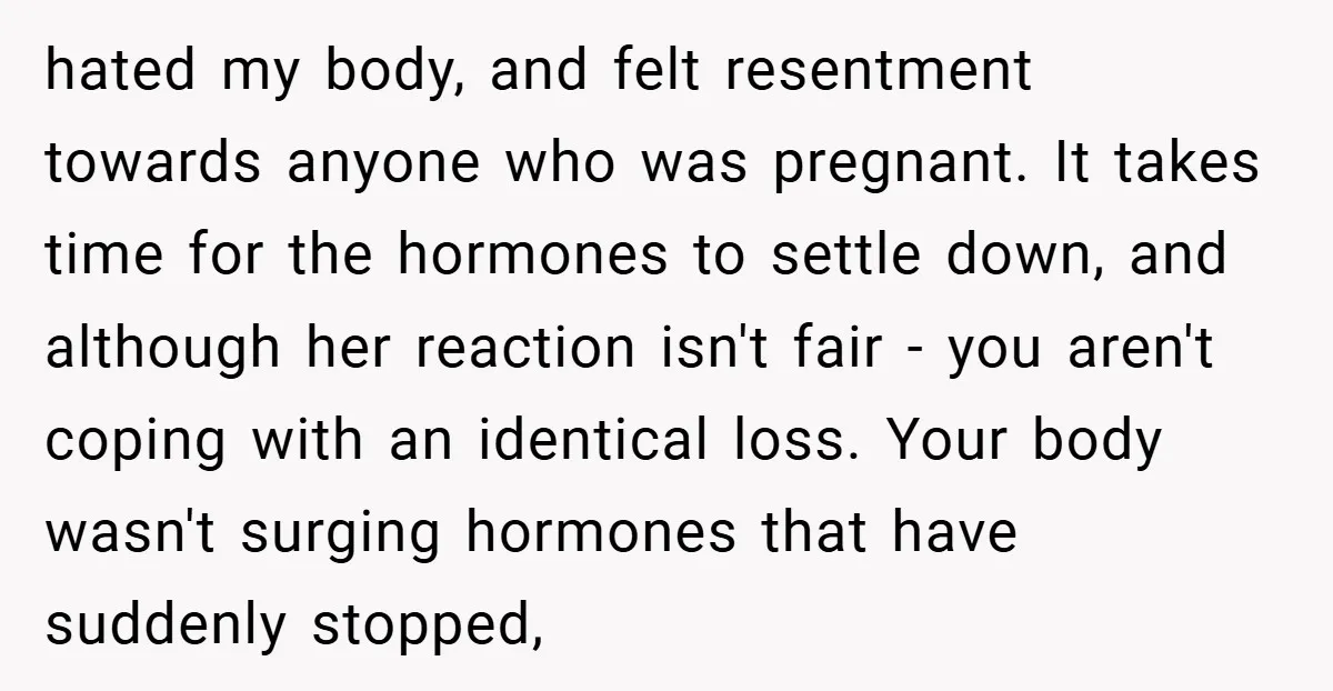 hated my body, and felt resentment towards anyone who was pregnant. It takes time for the hormones to settle down, and although her reaction isn't fair - you aren't coping...