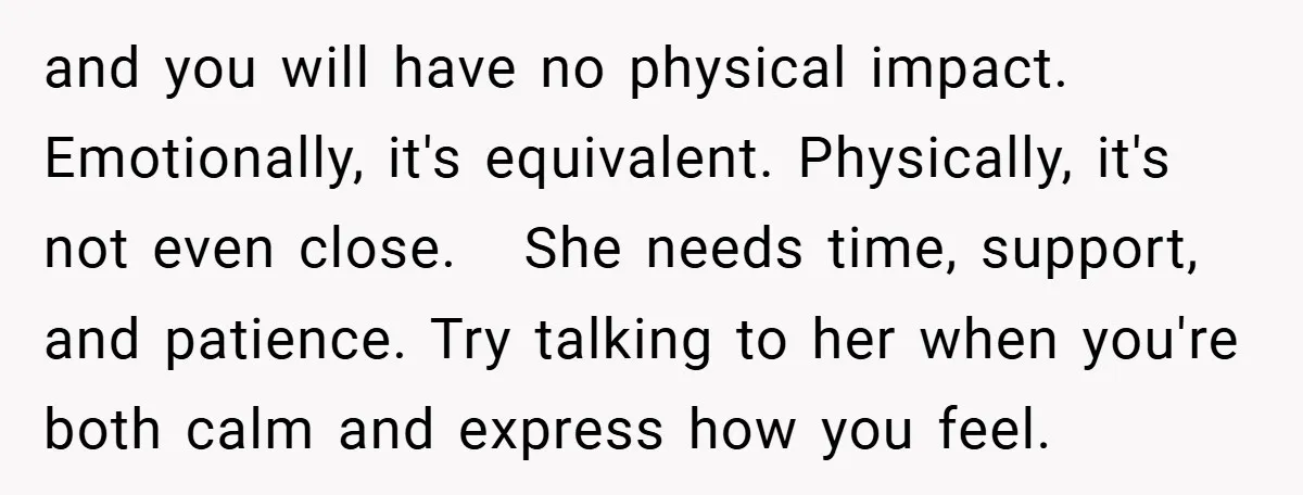 and you will have no physical impact. Emotionally, it's equivalent. Physically, it's not even close. She needs time, support, and patience. Try talking to her when you're both calm and...
