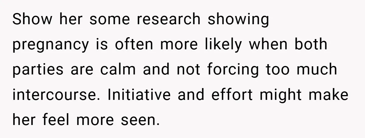 Show her some research showing pregnancy is often more likely when both parties are calm and not forcing too much intercourse. Initiative and effort might make her feel more seen.