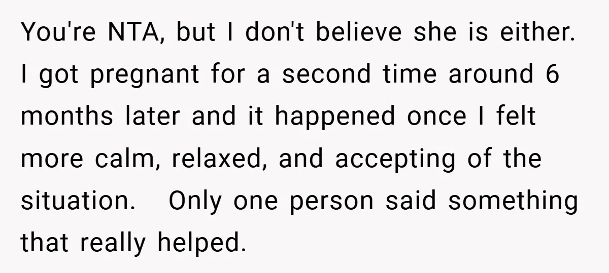 You're NTA, but I don't believe she is either. I got pregnant for a second time around 6 months later and it happened once I felt more calm, relaxed, and...