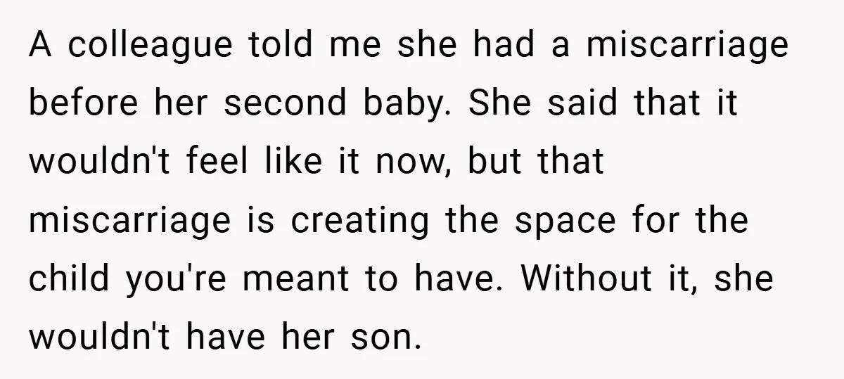 A colleague told me she had a miscarriage before her second baby. She said that it wouldn't feel like it now, but that miscarriage is creating the space for the...