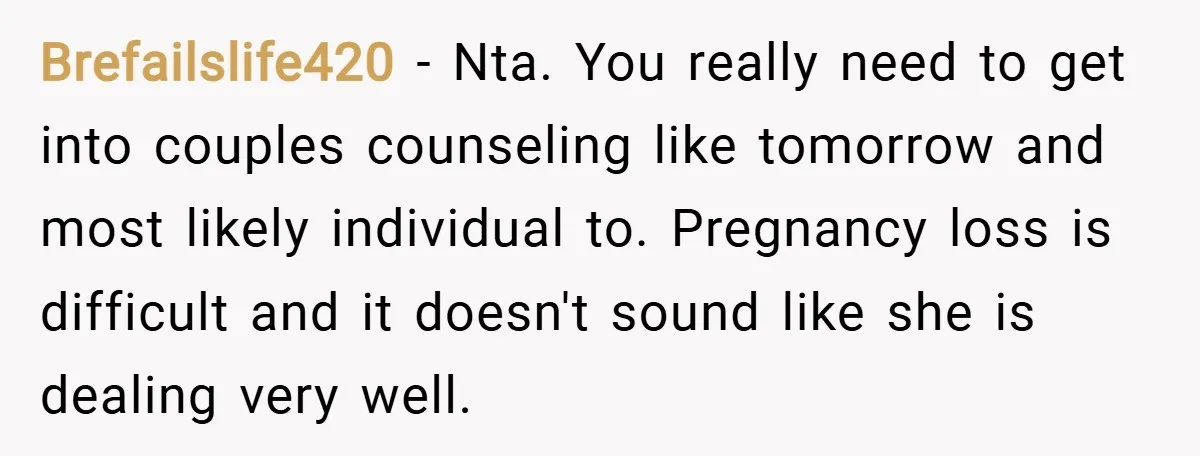 Brefailslife420 − Nta. You really need to get into couples counseling like tomorrow and most likely individual to. Pregnancy loss is difficult and it doesn't sound like she is dealing...
