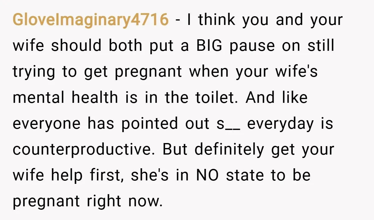 GloveImaginary4716 − I think you and your wife should both put a BIG pause on still trying to get pregnant when your wife's mental health is in the toilet. And...
