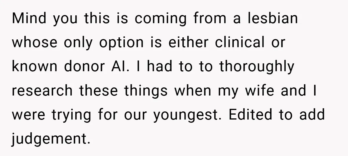 Mind you this is coming from a lesbian whose only option is either clinical or known donor AI. I had to to thoroughly research these things when my wife and...