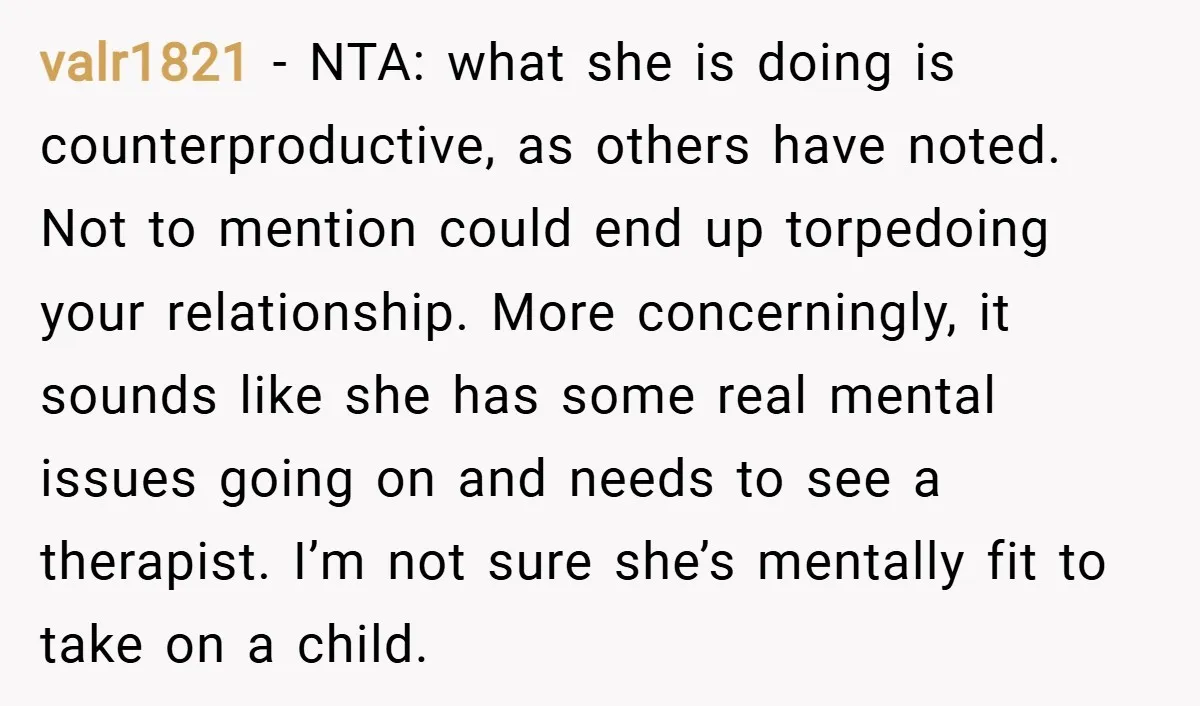 valr1821 − NTA: what she is doing is counterproductive, as others have noted. Not to mention could end up torpedoing your relationship. More concerningly, it sounds like she has some...