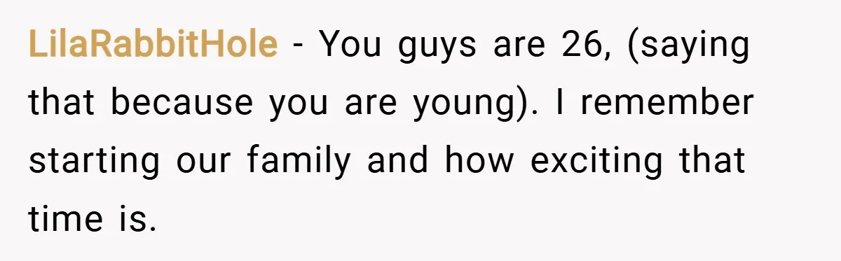 LilaRabbitHole − You guys are 26, (saying that because you are young). I remember starting our family and how exciting that time is.