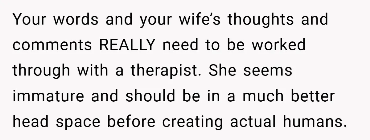 Your words and your wife’s thoughts and comments REALLY need to be worked through with a therapist. She seems immature and should be in a much better head space before...