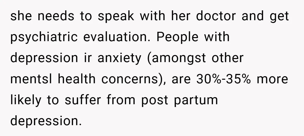 she needs to speak with her doctor and get psychiatric evaluation. People with depression ir anxiety (amongst other mentsl health concerns), are 30%-35% more likely to suffer from post partum...