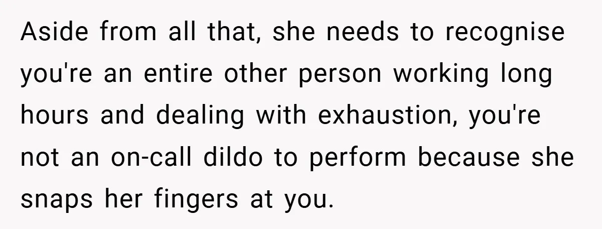 Aside from all that, she needs to recognise you're an entire other person working long hours and dealing with exhaustion, you're not an on-call dildo to perform because she snaps...