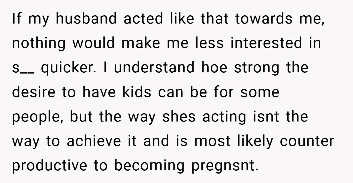 If my husband acted like that towards me, nothing would make me less interested in s__ quicker. I understand hoe strong the desire to have kids can be for some...
