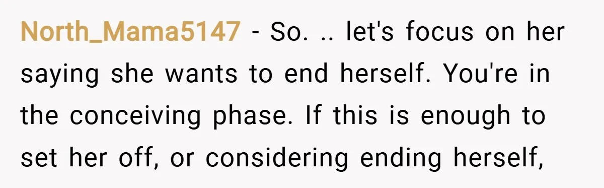 North_Mama5147 − So. .. let's focus on her saying she wants to end herself. You're in the conceiving phase. If this is enough to set her off, or considering ending...