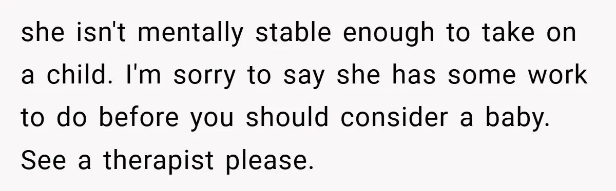 she isn't mentally stable enough to take on a child. I'm sorry to say she has some work to do before you should consider a baby.   See a therapist please.