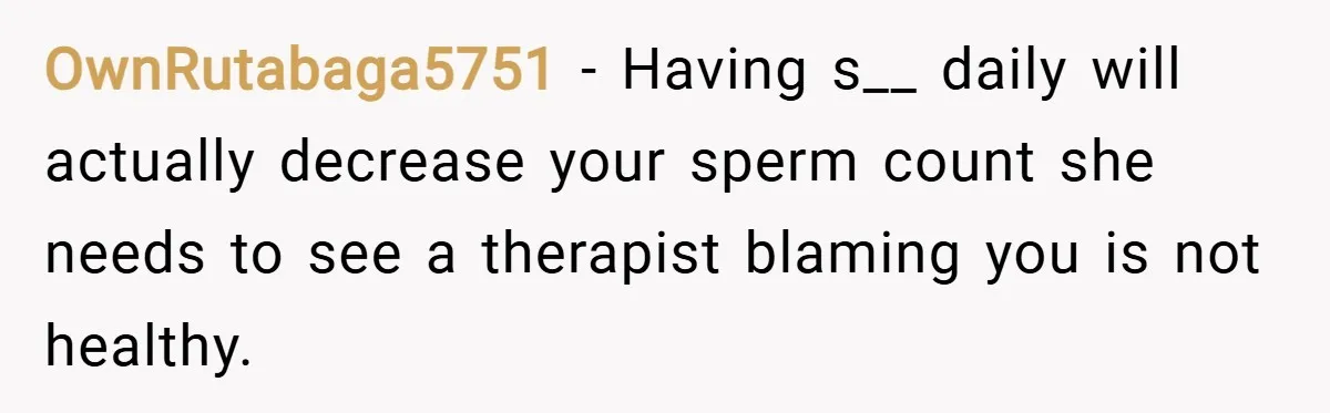 OwnRutabaga5751 − Having s__ daily will actually decrease your sperm count she needs to see a therapist blaming you is not healthy.