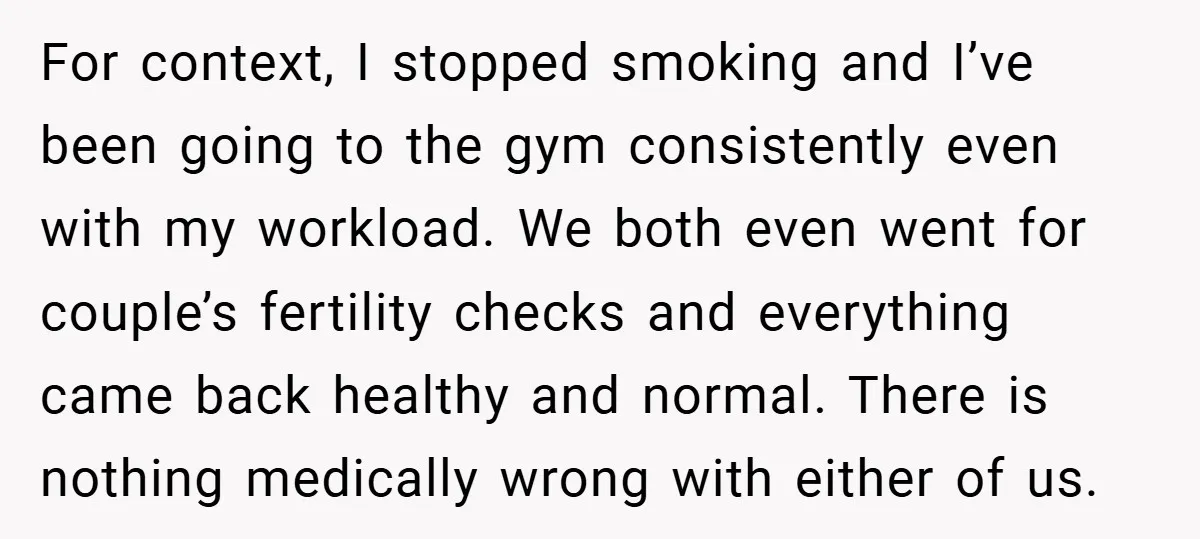 For context, I stopped smoking and I’ve been going to the gym consistently even with my workload. We both even went for couple’s fertility checks and everything came back healthy...