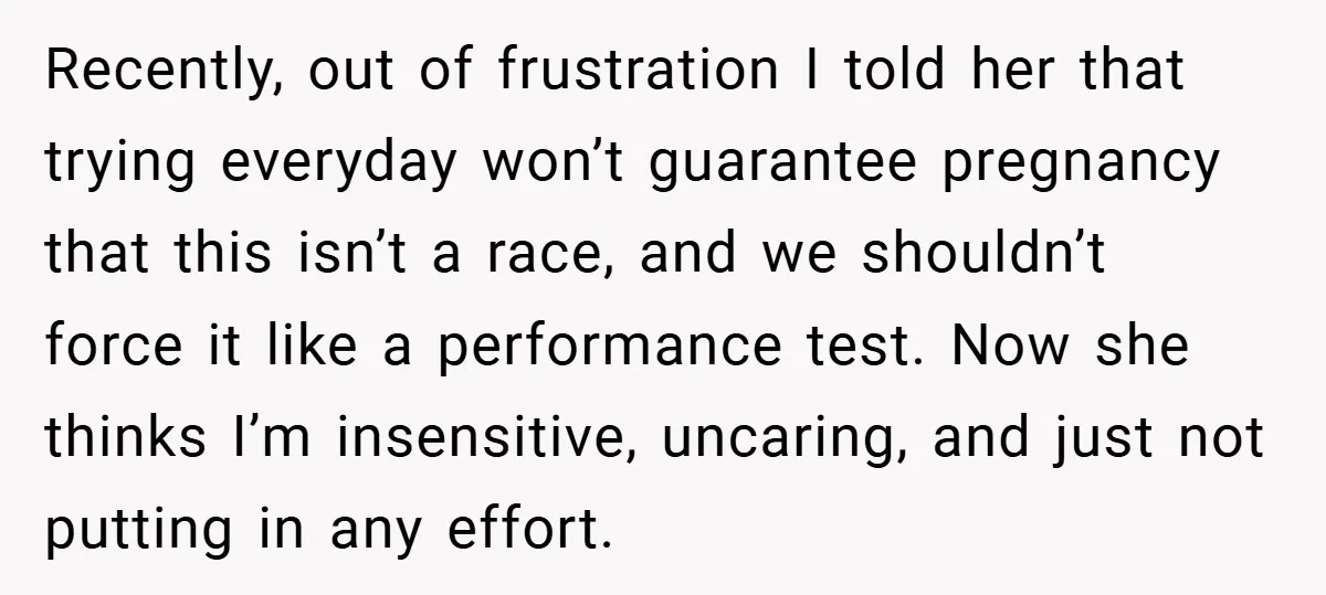 Recently, out of frustration I told her that trying everyday won’t guarantee pregnancy that this isn’t a race, and we shouldn’t force it like a performance test. Now she thinks...