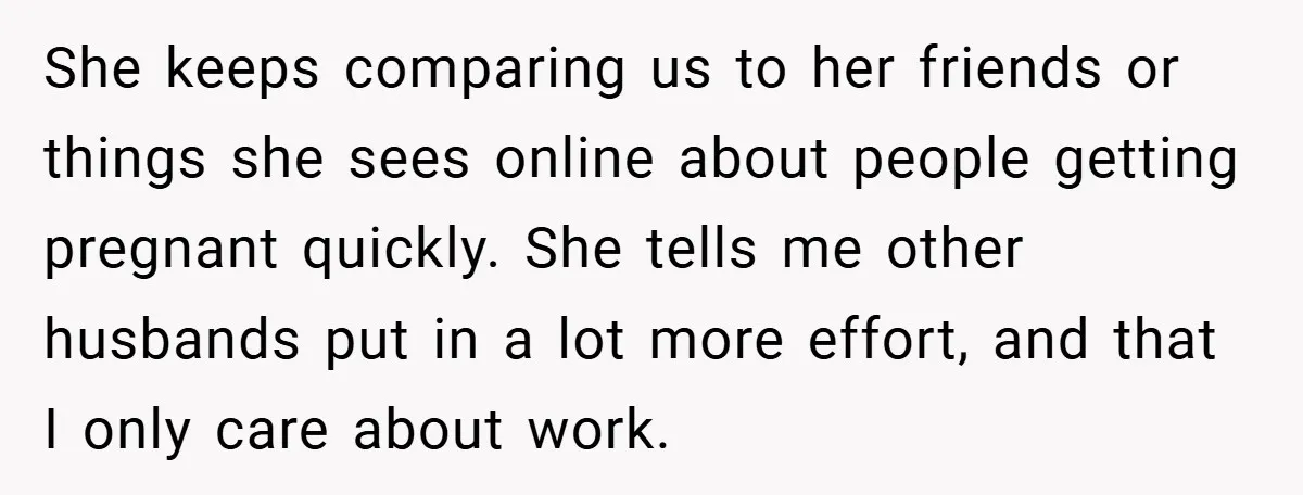 She keeps comparing us to her friends or things she sees online about people getting pregnant quickly. She tells me other husbands put in a lot more effort, and that...