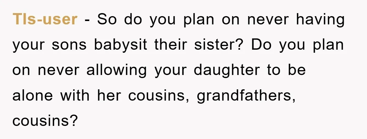 Tls-user - So do you plan on never having your sons babysit their sister? Do you plan on never allowing your daughter to be alone with her cousins, grandfathers, cousins?