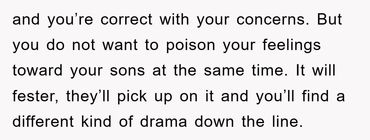 and you’re correct with your concerns. But you do not want to poison your feelings toward your sons at the same time. It will fester, they’ll pick up on it...