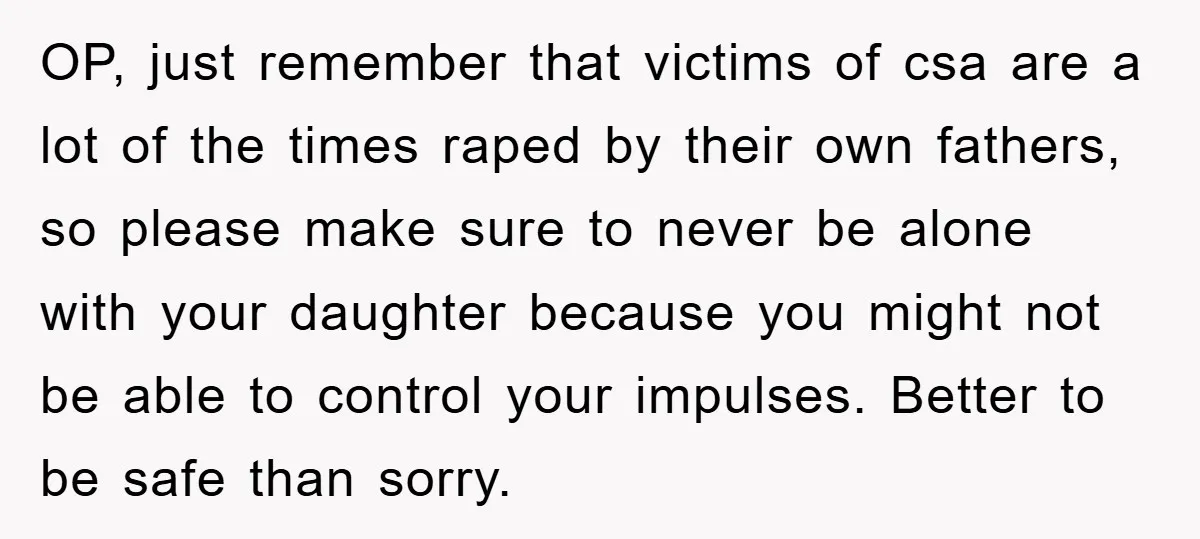 OP, just remember that victims of csa are a lot of the times raped by their own fathers, so please make sure to never be alone with your daughter because...
