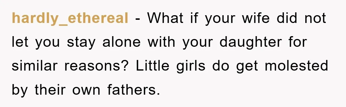 hardly_ethereal - What if your wife did not let you stay alone with your daughter for similar reasons? Little girls do get molested by their own fathers.