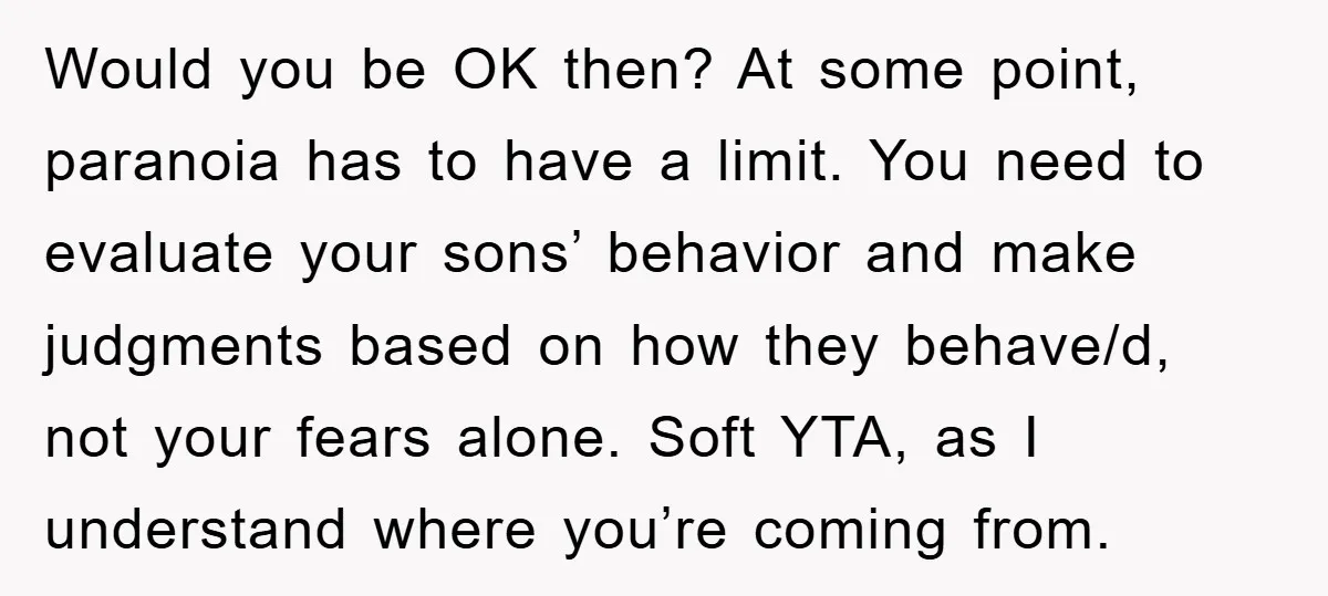 Would you be OK then? At some point, paranoia has to have a limit. You need to evaluate your sons’ behavior and make judgments based on how they behave/d, not...