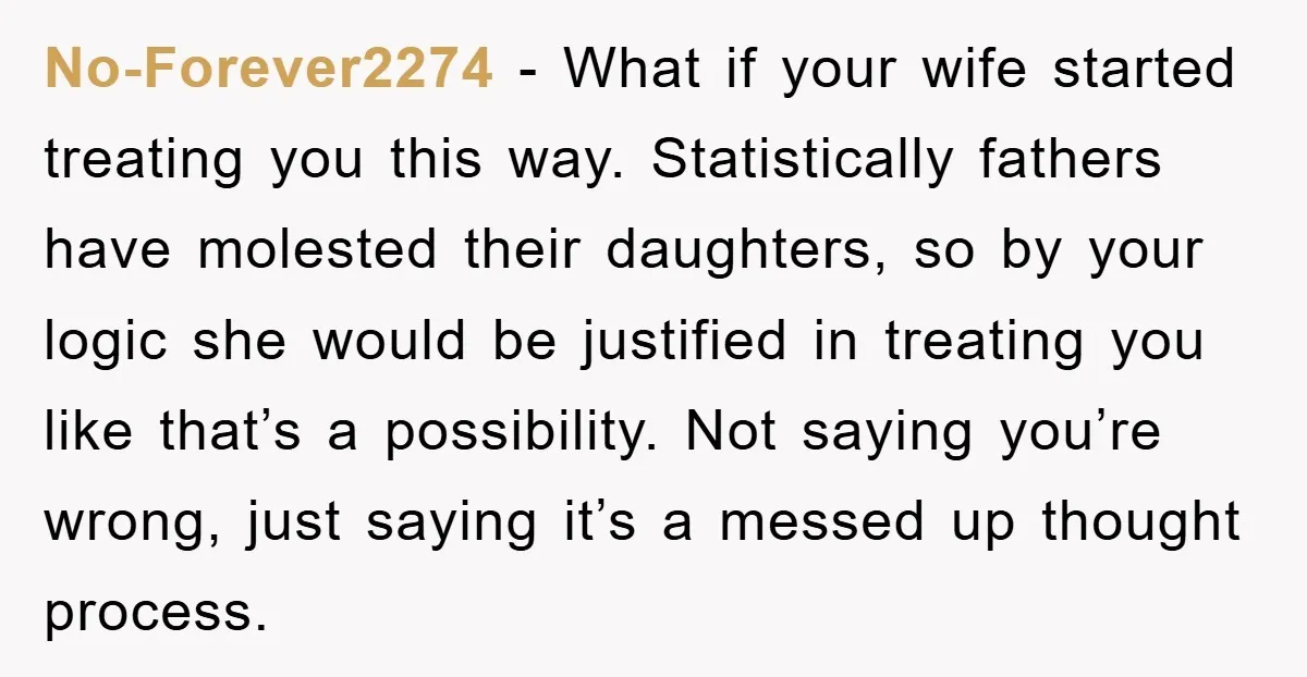 No-Forever2274 - What if your wife started treating you this way. Statistically fathers have molested their daughters, so by your logic she would be justified in treating you like that’s...