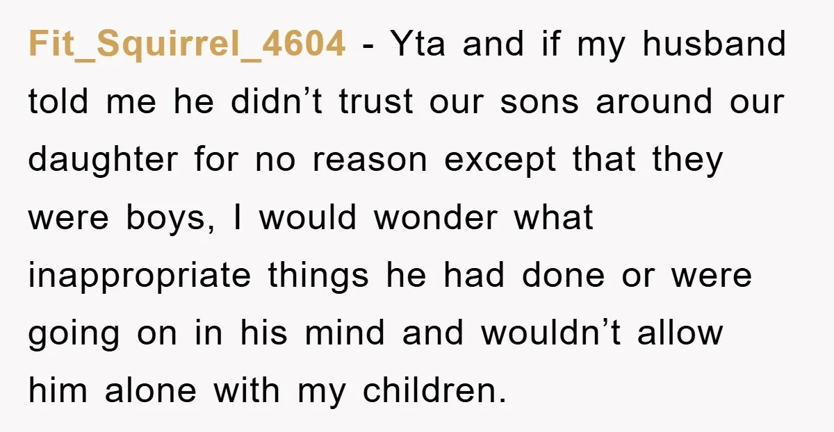 Fit_Squirrel_4604 - Yta and if my husband told me he didn’t trust our sons around our daughter for no reason except that they were boys, I would wonder what inappropriate...