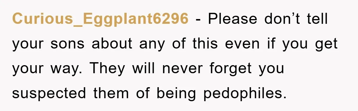 Curious_Eggplant6296 - Please don’t tell your sons about any of this even if you get your way. They will never forget you suspected them of being pedophiles.