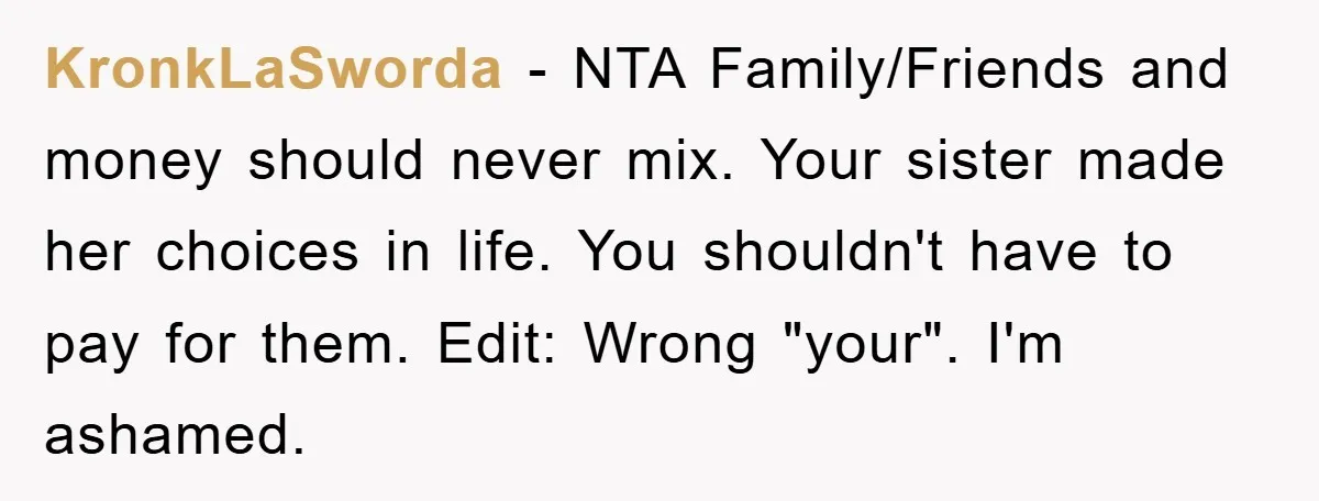 KronkLaSworda − NTA Family/Friends and money should never mix. Your sister made her choices in life. You shouldn't have to pay for them. Edit: Wrong "your". I'm ashamed.