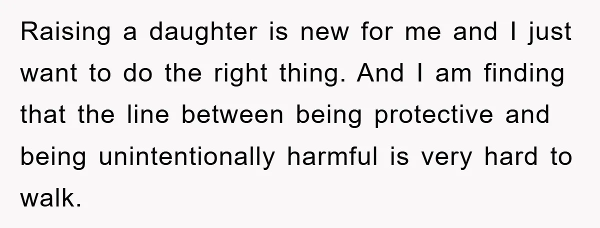 Raising a daughter is new for me and I just want to do the right thing. And I am finding that the line between being protective and being unintentionally harmful...