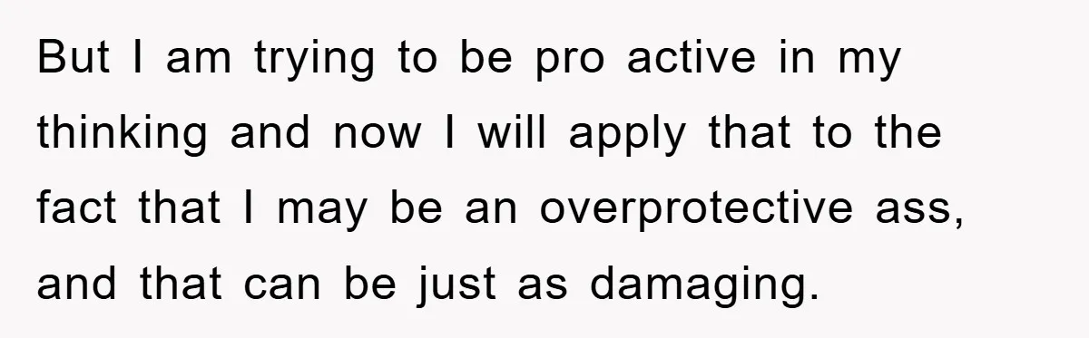 But I am trying to be pro active in my thinking and now I will apply that to the fact that I may be an overprotective ass, and that can...