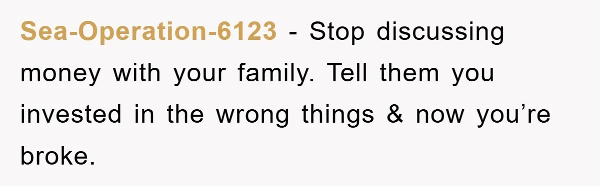 Sea-Operation-6123 − Stop discussing money with your family. Tell them you invested in the wrong things & now you’re broke.