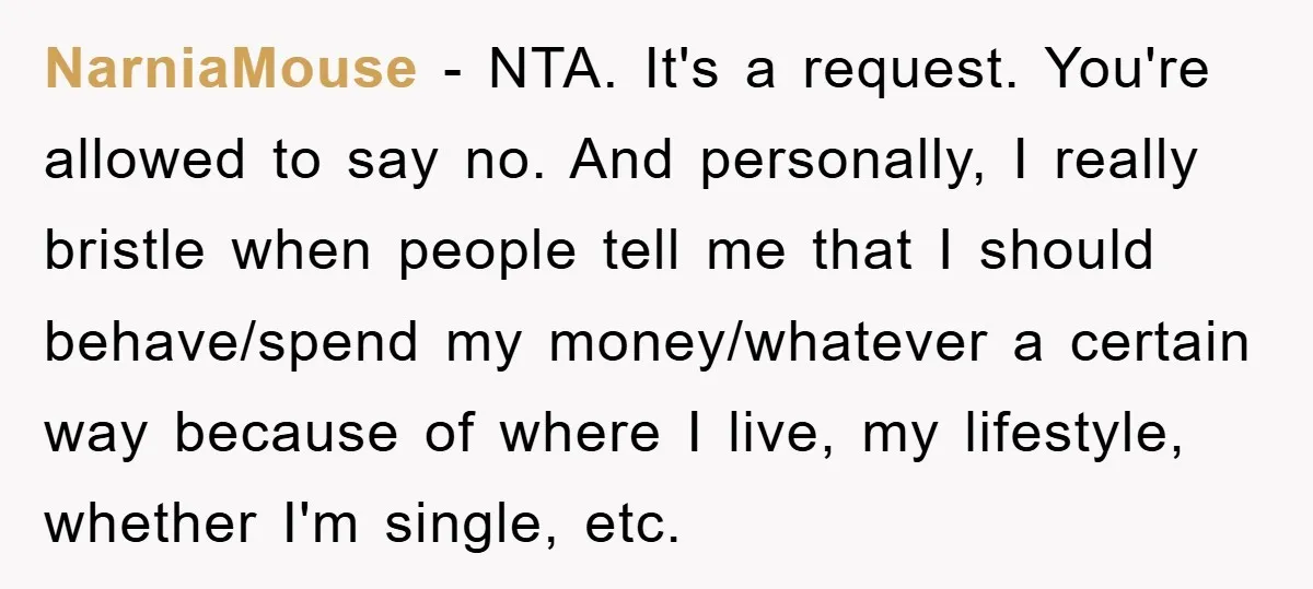NarniaMouse − NTA. It's a request. You're allowed to say no. And personally, I really bristle when people tell me that I should behave/spend my money/whatever a certain way because...
