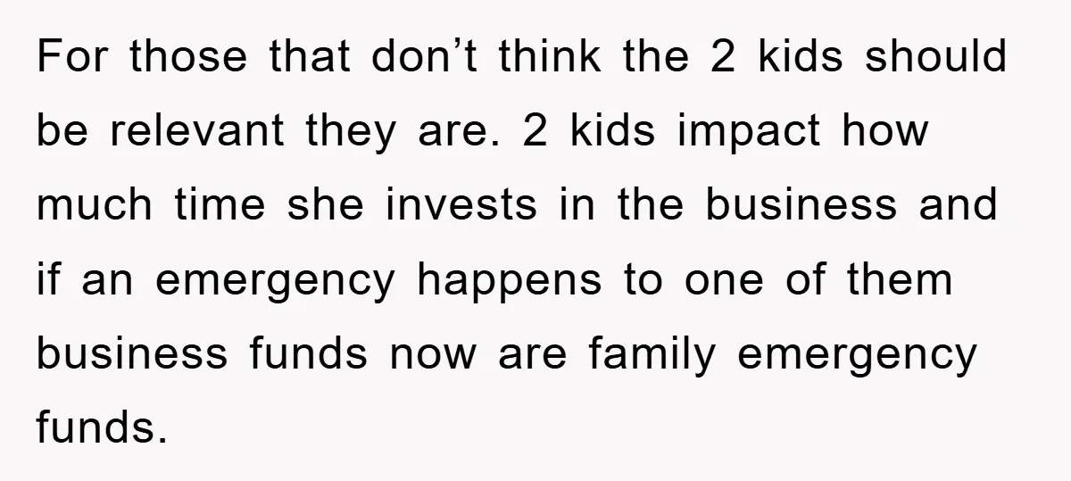 For those that don’t think the 2 kids should be relevant they are. 2 kids impact how much time she invests in the business and if an emergency happens to...