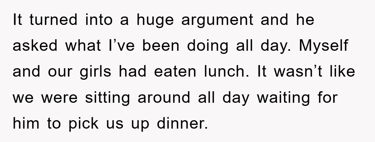 It turned into a huge argument and he asked what I’ve been doing all day. Myself and our girls had eaten lunch. It wasn’t like we were sitting around all...