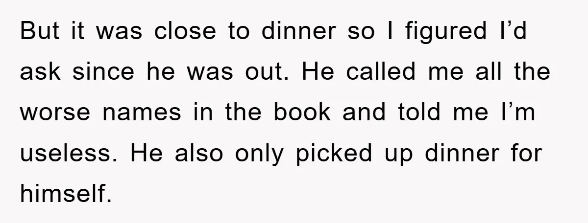 But it was close to dinner so I figured I’d ask since he was out. He called me all the worse names in the book and told me I’m useless....