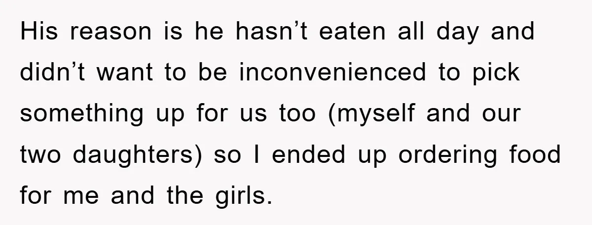 His reason is he hasn’t eaten all day and didn’t want to be inconvenienced to pick something up for us too (myself and our two daughters) so I ended up...