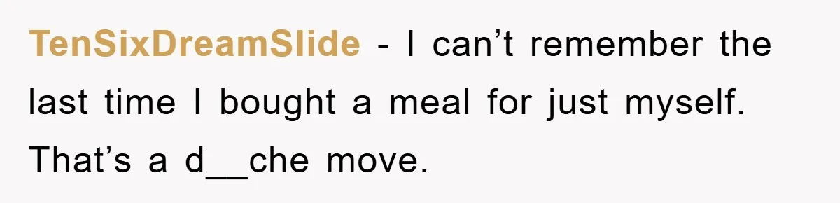 TenSixDreamSlide − I can’t remember the last time I bought a meal for just myself. That’s a d__che move.