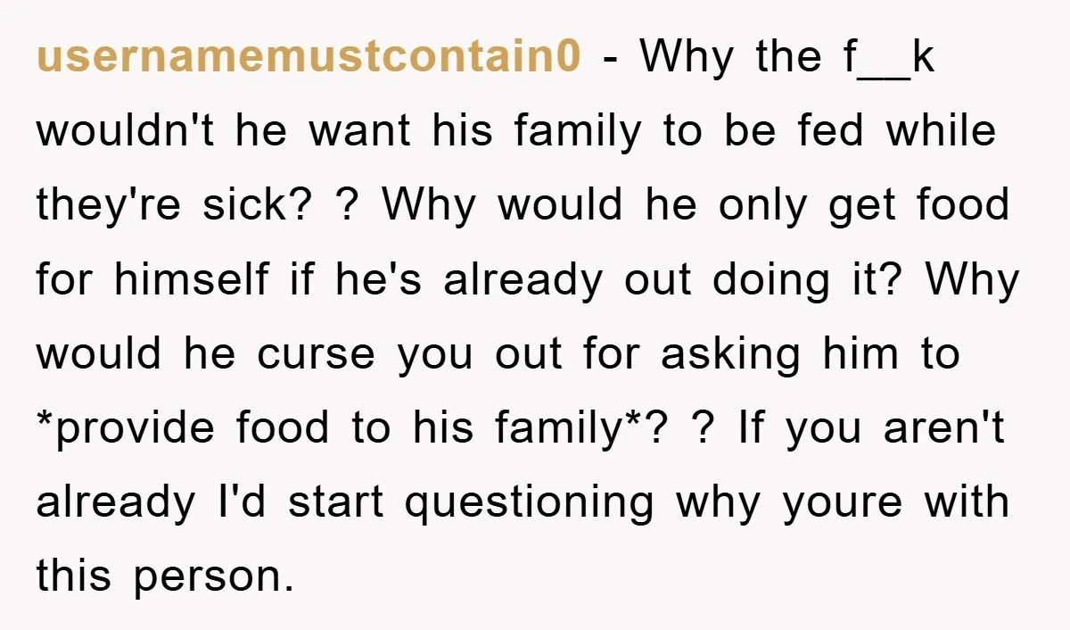 usernamemustcontain0 − Why the f__k wouldn't he want his family to be fed while they're sick? ? Why would he only get food for himself if he's already out doing...