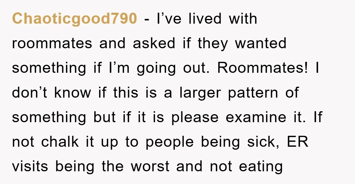 Chaoticgood790 − I’ve lived with roommates and asked if they wanted something if I’m going out. Roommates! I don’t know if this is a larger pattern of something but if...