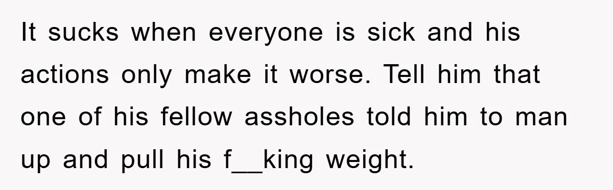 It sucks when everyone is sick and his actions only make it worse. Tell him that one of his fellow assholes told him to man up and pull his f__king...