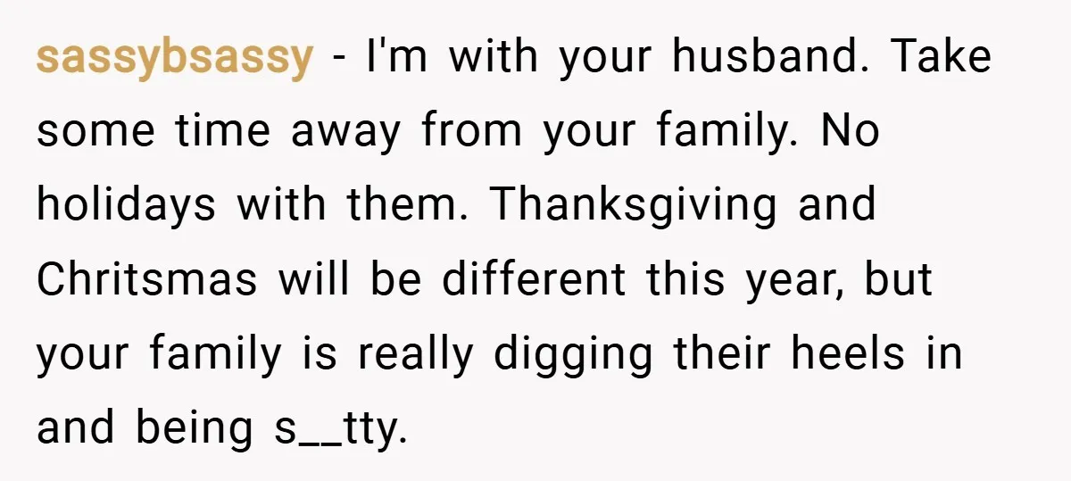 sassybsassy − I'm with your husband. Take some time away from your family. No holidays with them. Thanksgiving and Chritsmas will be different this year, but your family is really...