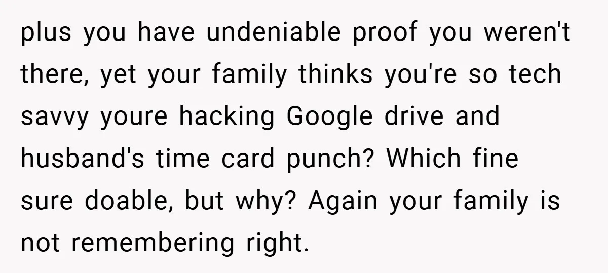 plus you have undeniable proof you weren't there, yet your family thinks you're so tech savvy youre hacking Google drive and husband's time card punch? Which fine sure doable, but...
