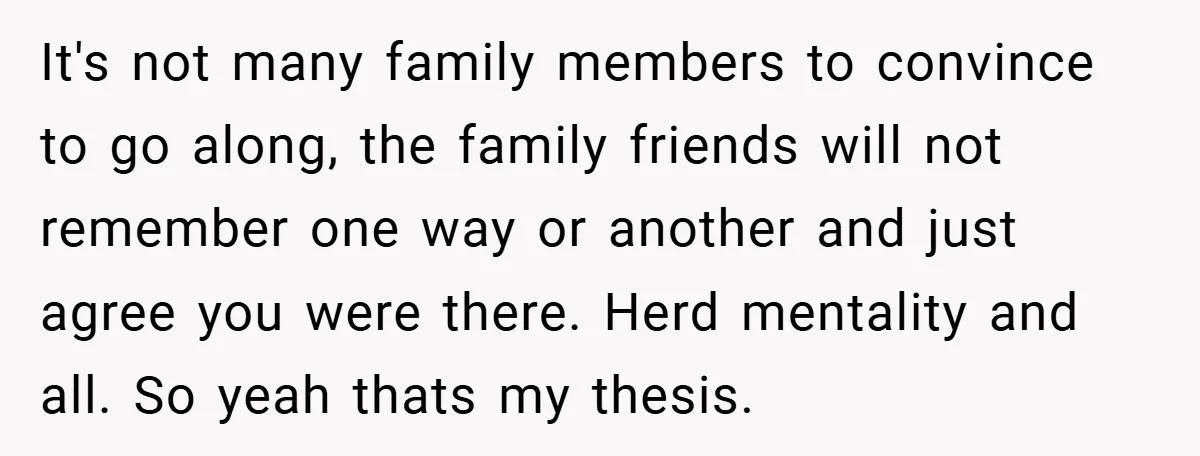 It's not many family members to convince to go along, the family friends will not remember one way or another and just agree you were there. Herd mentality and all....