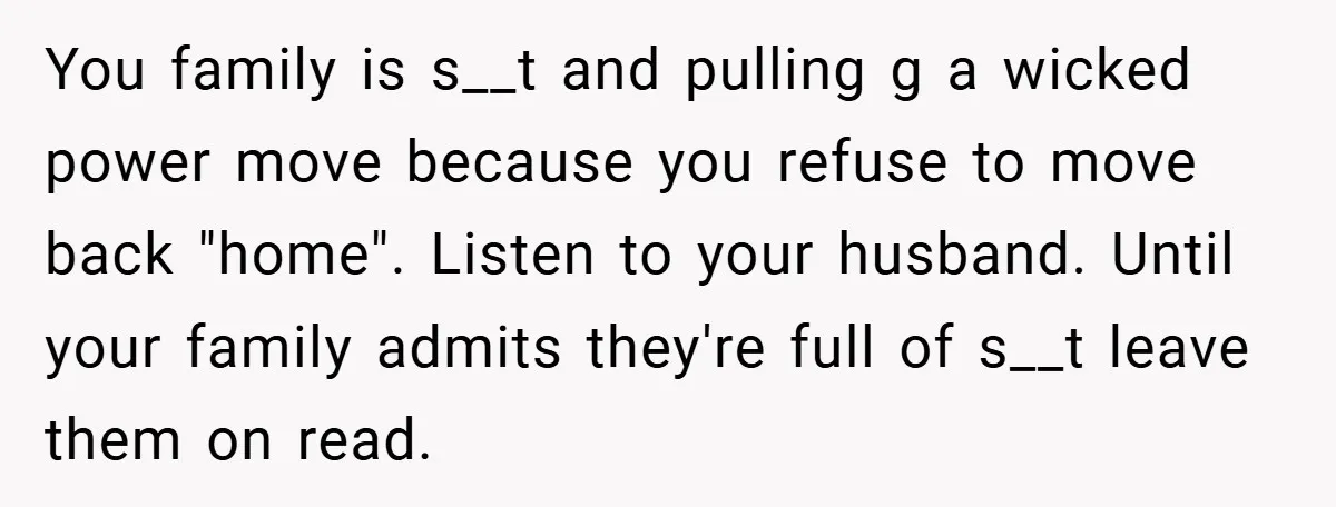 You family is s__t and pulling g a wicked power move because you refuse to move back "home". Listen to your husband. Until your family admits they're full of s__t...