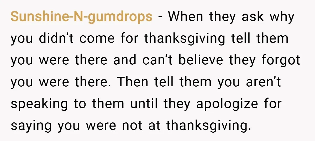 Sunshine-N-gumdrops − When they ask why you didn’t come for thanksgiving tell them you were there and can’t believe they forgot you were there. Then tell them you aren’t speaking...