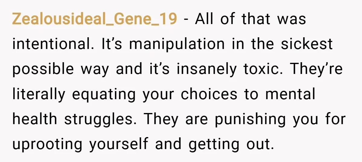 Zealousideal_Gene_19 − All of that was intentional. It’s manipulation in the sickest possible way and it’s insanely toxic. They’re literally equating your choices to mental health struggles. They are punishing...